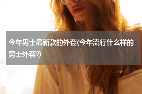 今年男士最新款的外套(今年流行什么样的男士外套?)