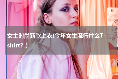女士时尚新款上衣(今年女生流行什么T-shirt？)