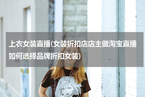 上衣女装直播(女装折扣店店主做淘宝直播如何选择品牌折扣女装)