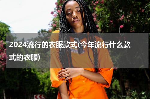 2024流行的衣服款式(今年流行什么款式的衣服)