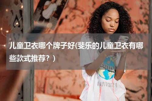 儿童卫衣哪个牌子好(斐乐的儿童卫衣有哪些款式推荐？)