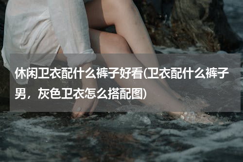 休闲卫衣配什么裤子好看(卫衣配什么裤子男，灰色卫衣怎么搭配图)