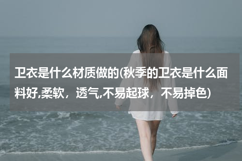 卫衣是什么材质做的(秋季的卫衣是什么面料好,柔软，透气,不易起球，不易掉色)