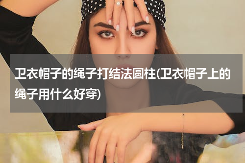 卫衣帽子的绳子打结法圆柱(卫衣帽子上的绳子用什么好穿)