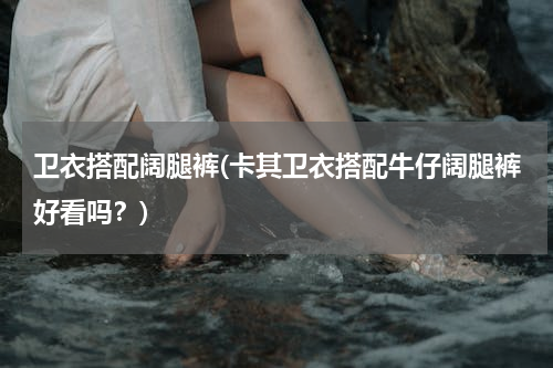 卫衣搭配阔腿裤(卡其卫衣搭配牛仔阔腿裤好看吗？)