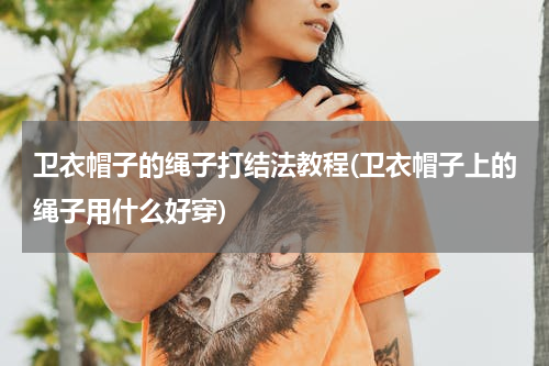 卫衣帽子的绳子打结法教程(卫衣帽子上的绳子用什么好穿)