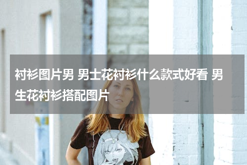 衬衫图片男 男士花衬衫什么款式好看 男生花衬衫搭配图片