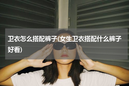 卫衣怎么搭配裤子(女生卫衣搭配什么裤子好看)