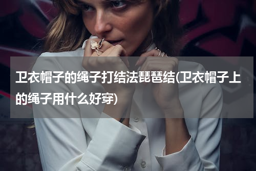卫衣帽子的绳子打结法琵琶结(卫衣帽子上的绳子用什么好穿)