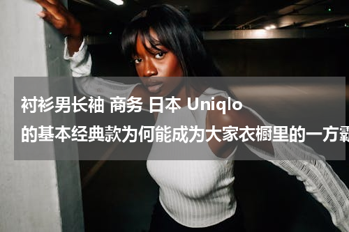衬衫男长袖 商务 日本 Uniqlo 的基本经典款为何能成为大家衣橱里的一方霸主？