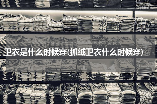 卫衣是什么时候穿(抓绒卫衣什么时候穿)