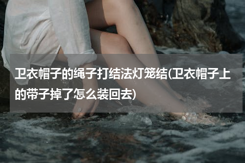 卫衣帽子的绳子打结法灯笼结(卫衣帽子上的带子掉了怎么装回去)