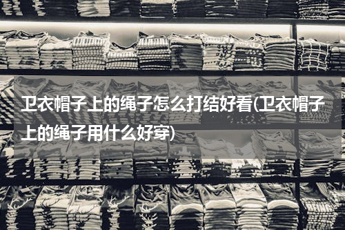 卫衣帽子上的绳子怎么打结好看(卫衣帽子上的绳子用什么好穿)