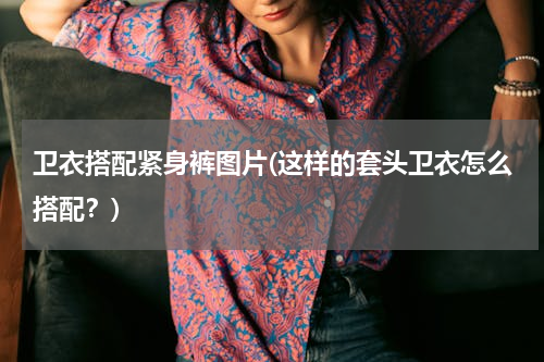 卫衣搭配紧身裤图片(这样的套头卫衣怎么搭配？)