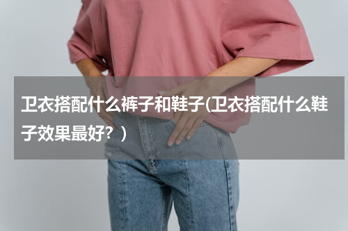 卫衣搭配什么裤子和鞋子(卫衣搭配什么鞋子效果最好？)