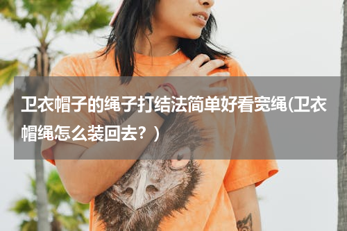 卫衣帽子的绳子打结法简单好看宽绳(卫衣帽绳怎么装回去？)