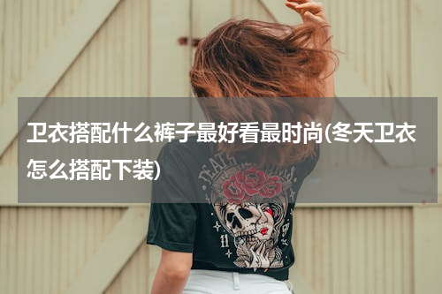 卫衣搭配什么裤子最好看最时尚(冬天卫衣怎么搭配下装)