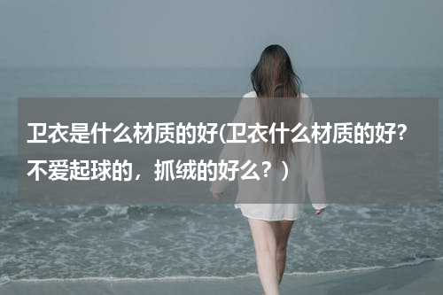 卫衣是什么材质的好(卫衣什么材质的好？不爱起球的，抓绒的好么？)