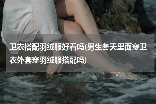 卫衣搭配羽绒服好看吗(男生冬天里面穿卫衣外套穿羽绒服搭配吗)