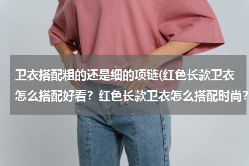 卫衣搭配粗的还是细的项链(红色长款卫衣怎么搭配好看？红色长款卫衣怎么搭配时尚？)
