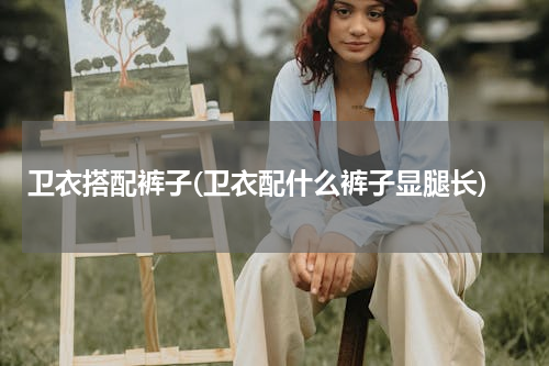卫衣搭配裤子(卫衣配什么裤子显腿长)