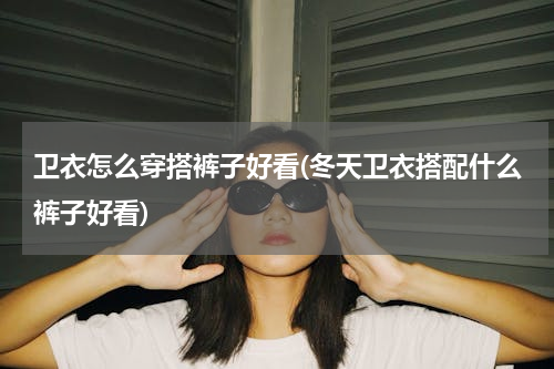 卫衣怎么穿搭裤子好看(冬天卫衣搭配什么裤子好看)
