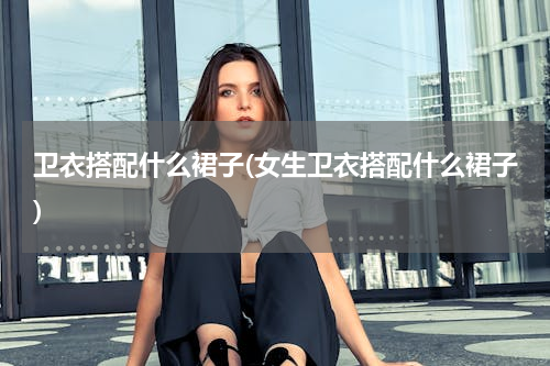 卫衣搭配什么裙子(女生卫衣搭配什么裙子)