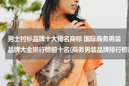 男士衬衫品牌十大排名商标 国际商务男装品牌大全排行榜前十名(商务男装品牌排行榜是怎么样的?)