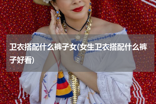 卫衣搭配什么裤子女(女生卫衣搭配什么裤子好看)