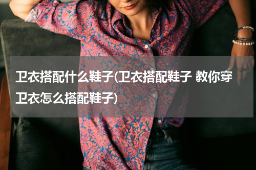 卫衣搭配什么鞋子(卫衣搭配鞋子 教你穿卫衣怎么搭配鞋子)