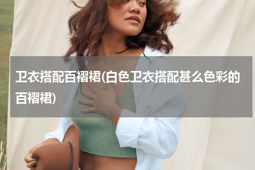 卫衣搭配百褶裙(白色卫衣搭配甚么色彩的百褶裙)