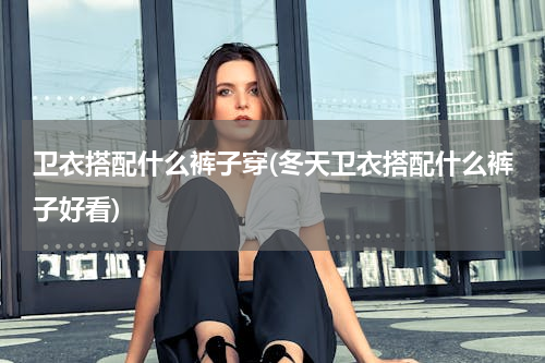 卫衣搭配什么裤子穿(冬天卫衣搭配什么裤子好看)