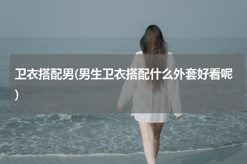卫衣搭配男(男生卫衣搭配什么外套好看呢)