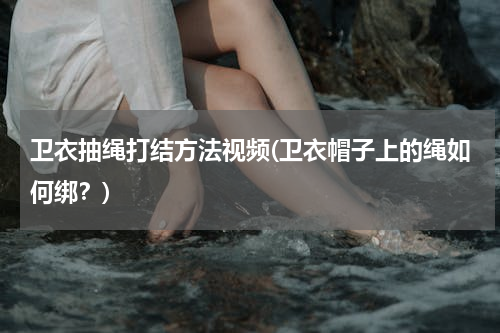 卫衣抽绳打结方法视频(卫衣帽子上的绳如何绑？)