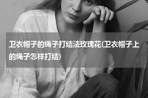 卫衣帽子的绳子打结法玫瑰花(卫衣帽子上的绳子怎样打结)