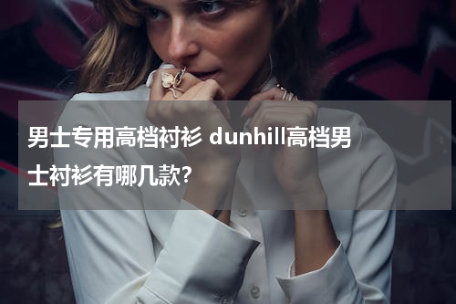 男士专用高档衬衫 dunhill高档男士衬衫有哪几款？