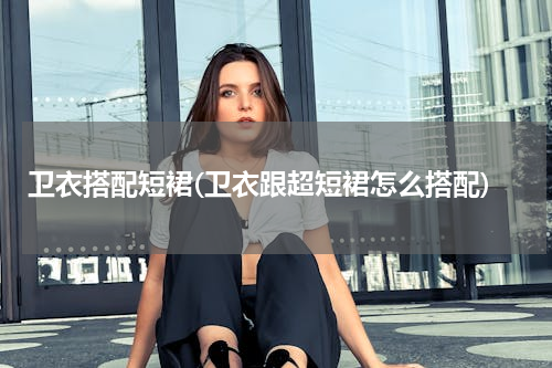 卫衣搭配短裙(卫衣跟超短裙怎么搭配)