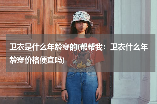 卫衣是什么年龄穿的(帮帮我：卫衣什么年龄穿价格便宜吗)