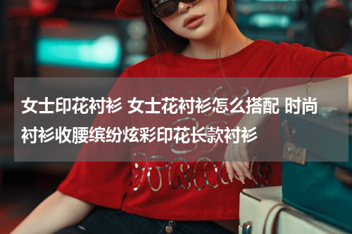 女士印花衬衫 女士花衬衫怎么搭配 时尚衬衫收腰缤纷炫彩印花长款衬衫