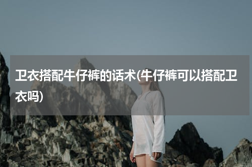 卫衣搭配牛仔裤的话术(牛仔裤可以搭配卫衣吗)