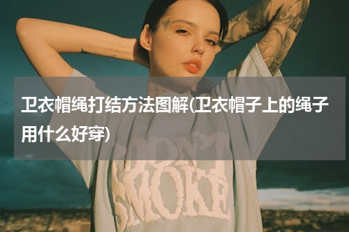 卫衣帽绳打结方法图解(卫衣帽子上的绳子用什么好穿)