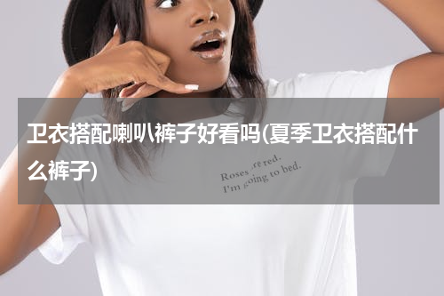 卫衣搭配喇叭裤子好看吗(夏季卫衣搭配什么裤子)