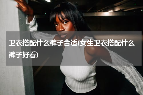 卫衣搭配什么裤子合适(女生卫衣搭配什么裤子好看)