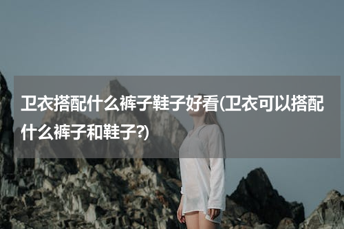卫衣搭配什么裤子鞋子好看(卫衣可以搭配什么裤子和鞋子?)