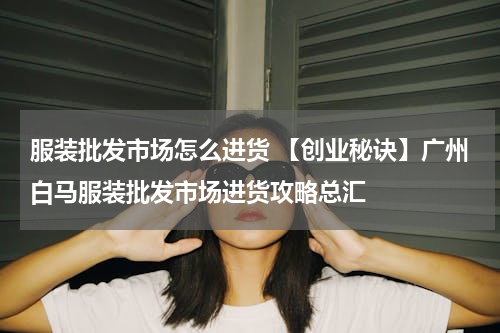 服装批发市场怎么进货 【创业秘诀】广州白马服装批发市场进货攻略总汇
