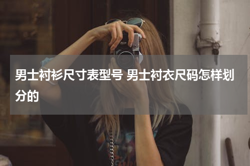 男士衬衫尺寸表型号 男士衬衣尺码怎样划分的