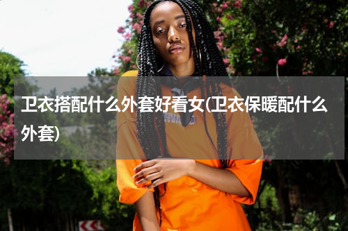 卫衣搭配什么外套好看女(卫衣保暖配什么外套)