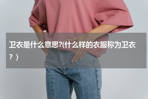 卫衣是什么意思?(什么样的衣服称为卫衣？)