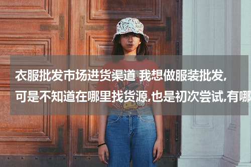 衣服批发市场进货渠道 我想做服装批发,可是不知道在哪里找货源,也是初次尝试,有哪位高人可以给我指点迷津谢谢了.