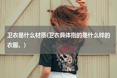 卫衣是什么材质(卫衣具体指的是什么样的衣服。)